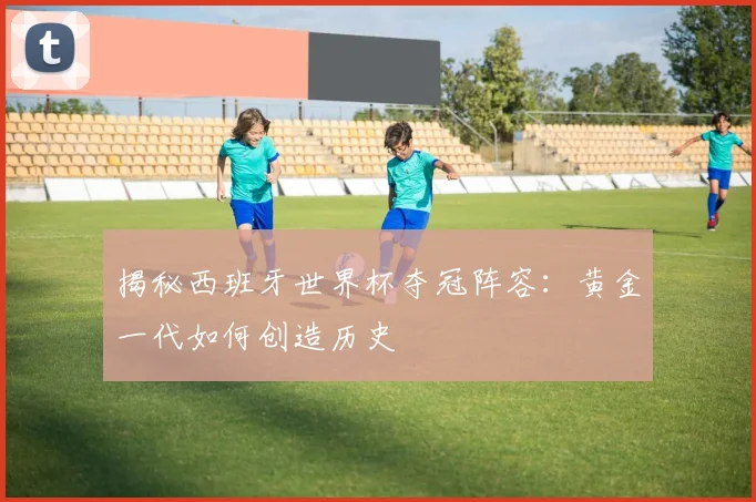 揭秘西班牙世界杯夺冠阵容：黄金一代如何创造历史