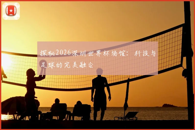 探秘2026深圳世界杯场馆：科技与足球的完美融合