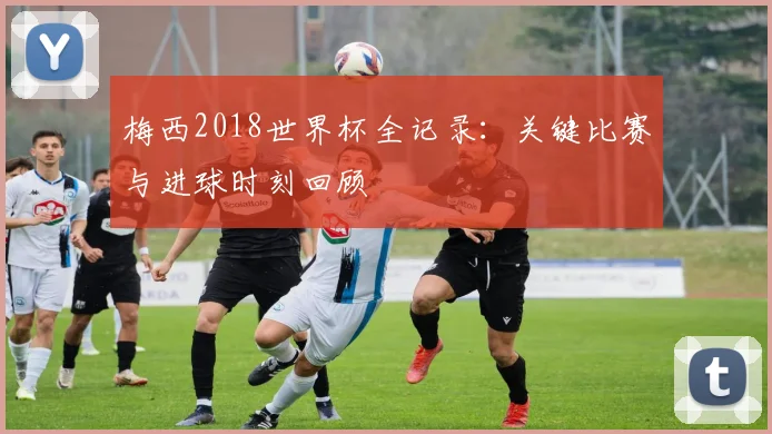 梅西2018世界杯全记录：关键比赛与进球时刻回顾